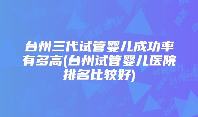 台州三代试管婴儿成功率有多高(台州试管婴儿医院排名比较好)