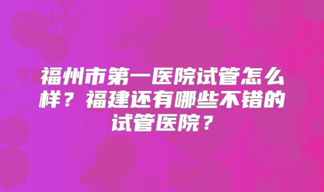 福州市第一医院试管怎么样?福建还有哪些不错的试管医院?