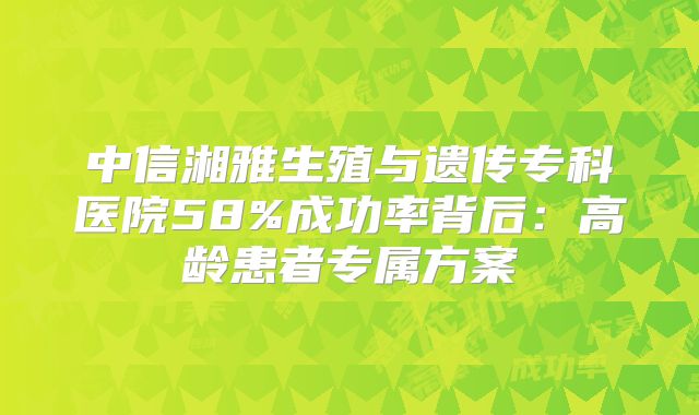 中信湘雅生殖与遗传专科医院58%成功率背后：高龄患者专属方案
