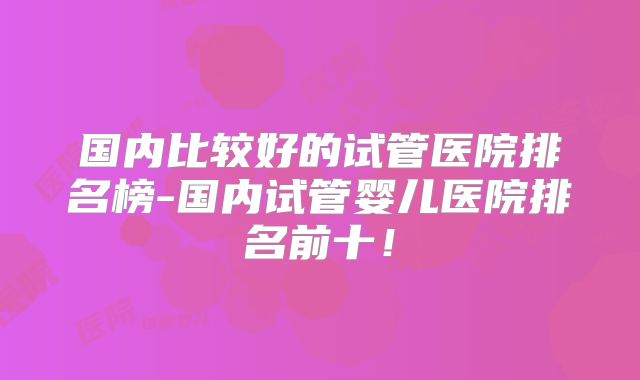 国内比较好的试管医院排名榜-国内试管婴儿医院排名前十！