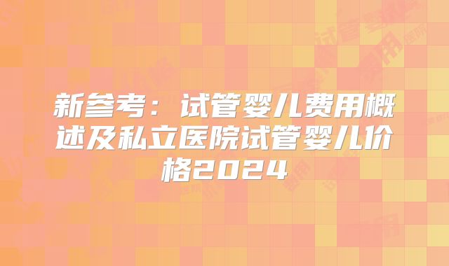 新参考：试管婴儿费用概述及私立医院试管婴儿价格2024