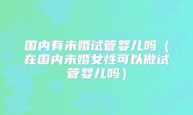 国内有未婚试管婴儿吗（在国内未婚女性可以做试管婴儿吗）