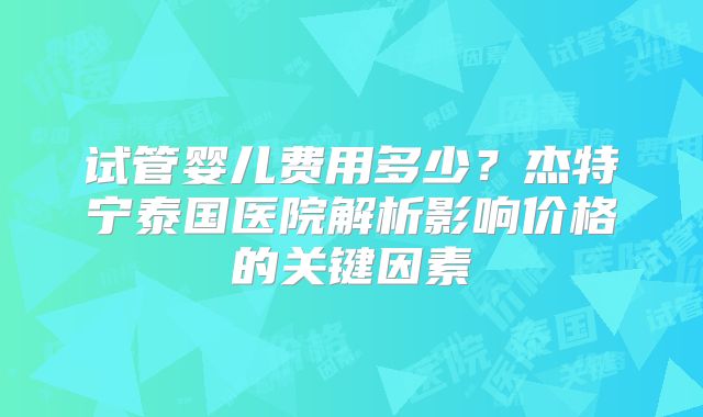 试管婴儿费用多少?杰特宁泰国医院解析影响价格的关键因素