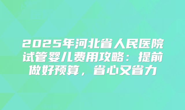 2025年河北省人民医院试管婴儿费用攻略：提前做好预算，省心又省力
