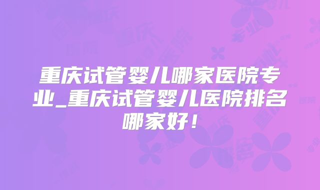 重庆试管婴儿哪家医院专业_重庆试管婴儿医院排名哪家好！