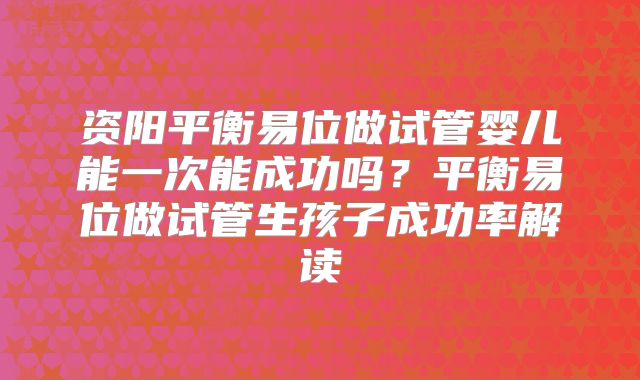资阳平衡易位做试管婴儿能一次能成功吗?平衡易位做试管生孩子成功率解读