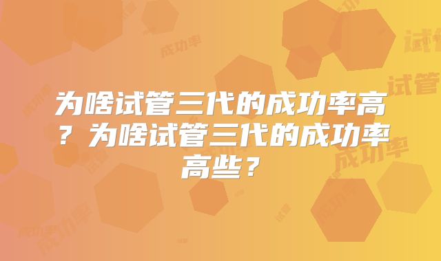 为啥试管三代的成功率高？为啥试管三代的成功率高些？