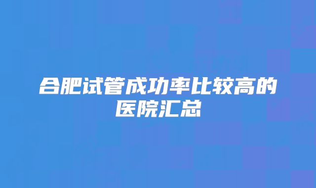 合肥试管成功率比较高的医院汇总