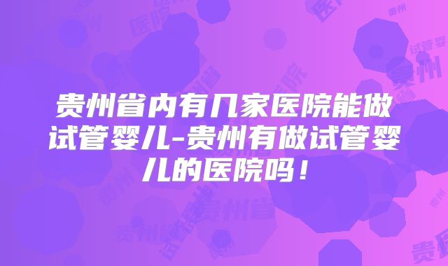 贵州省内有几家医院能做试管婴儿-贵州有做试管婴儿的医院吗！