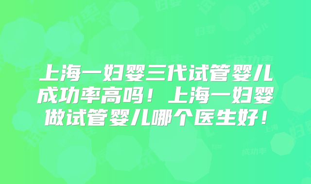 上海一妇婴三代试管婴儿成功率高吗！上海一妇婴做试管婴儿哪个医生好！