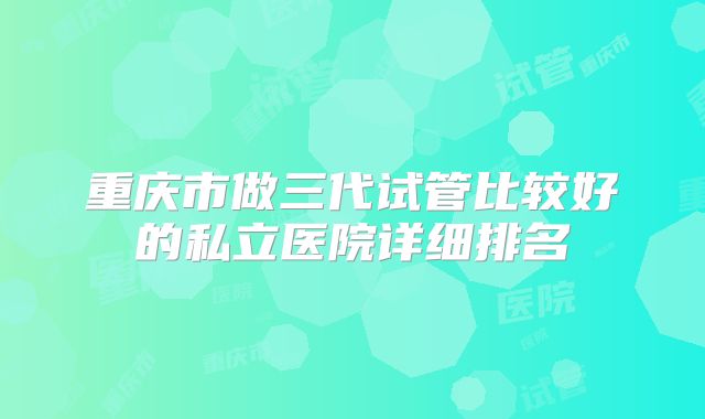 重庆市做三代试管比较好的私立医院详细排名