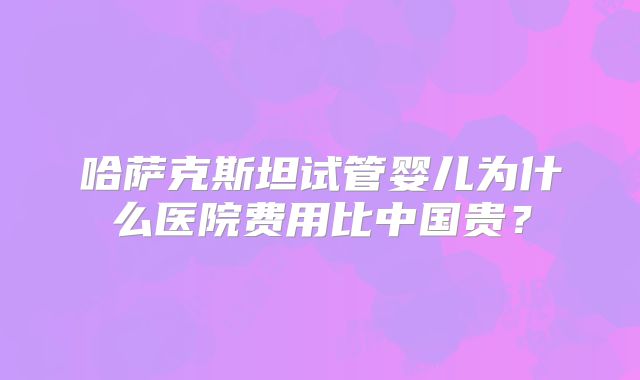 哈萨克斯坦试管婴儿为什么医院费用比中国贵？