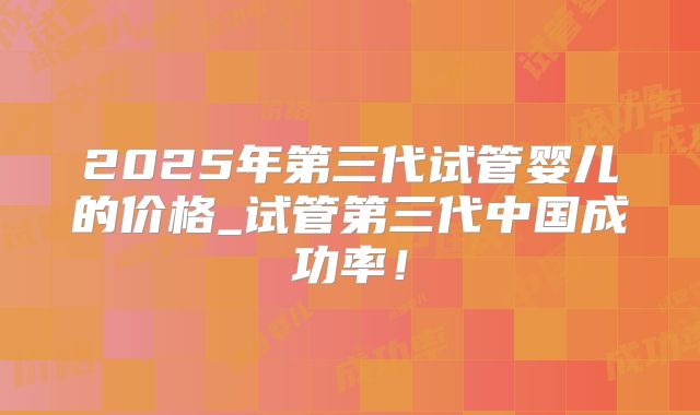 2025年第三代试管婴儿的价格_试管第三代中国成功率！