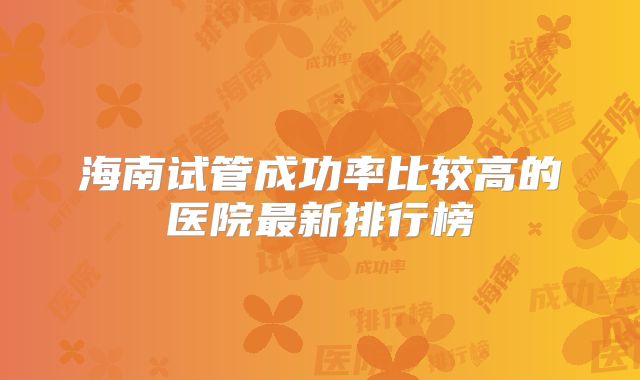 海南试管成功率比较高的医院最新排行榜