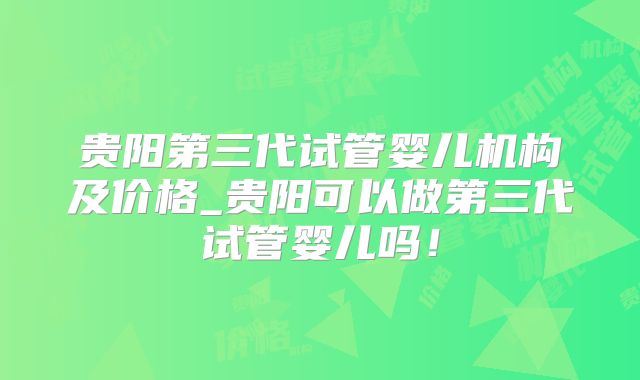 贵阳第三代试管婴儿机构及价格_贵阳可以做第三代试管婴儿吗!