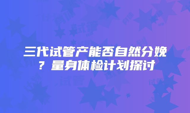 三代试管产能否自然分娩？量身体检计划探讨