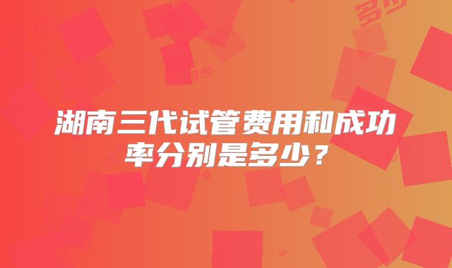 湖南三代试管费用和成功率分别是多少?
