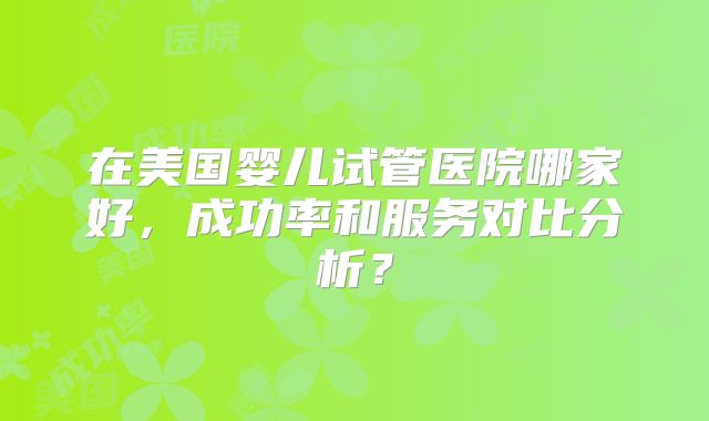 在美国婴儿试管医院哪家好，成功率和服务对比分析？