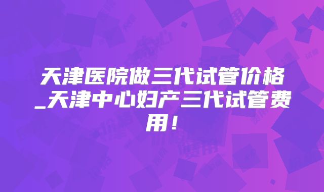 天津医院做三代试管价格_天津中心妇产三代试管费用！