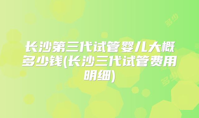长沙第三代试管婴儿大概多少钱(长沙三代试管费用明细)