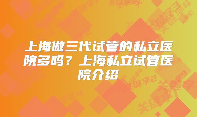 上海做三代试管的私立医院多吗？上海私立试管医院介绍