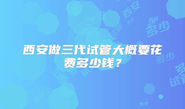 西安做三代试管大概要花费多少钱？