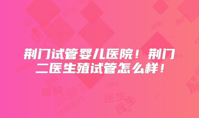 荆门试管婴儿医院！荆门二医生殖试管怎么样！