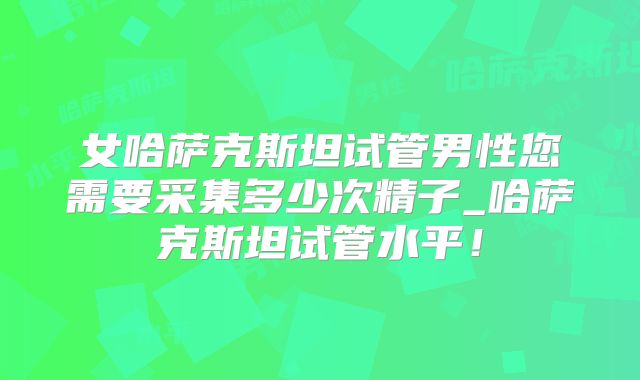 女哈萨克斯坦试管男性您需要采集多少次精子_哈萨克斯坦试管水平！