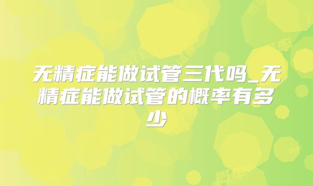 无精症能做试管三代吗_无精症能做试管的概率有多少