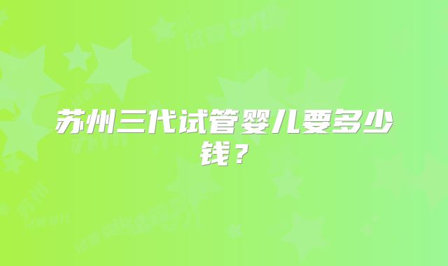 苏州三代试管婴儿要多少钱？