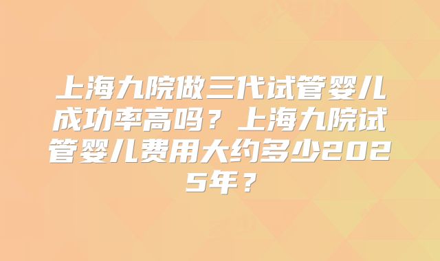 上海九院做三代试管婴儿成功率高吗?上海九院试管婴儿费用大约多少2025年?