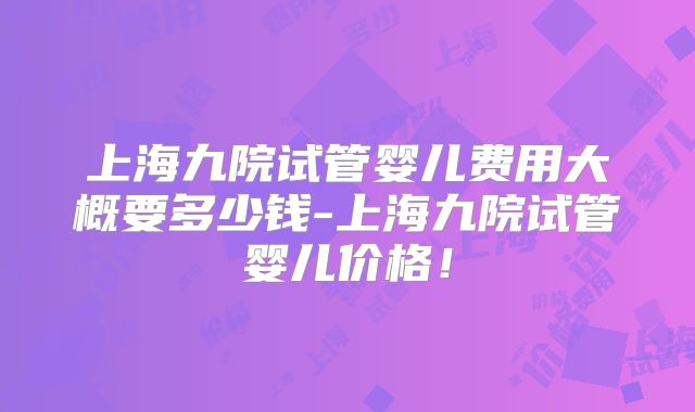 上海九院试管婴儿费用大概要多少钱-上海九院试管婴儿价格！