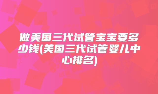 做美国三代试管宝宝要多少钱(美国三代试管婴儿中心排名)