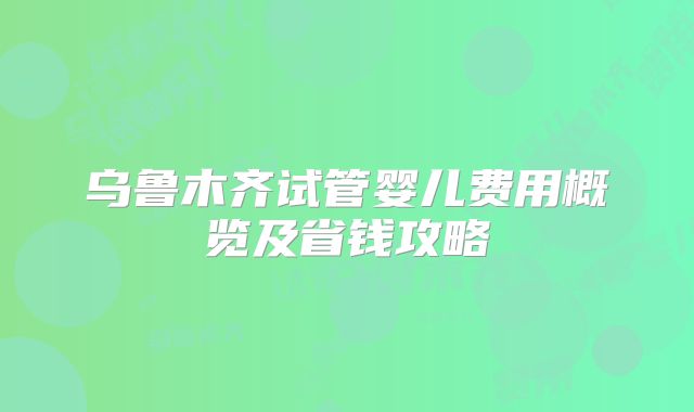 乌鲁木齐试管婴儿费用概览及省钱攻略