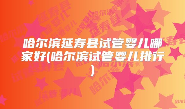 哈尔滨延寿县试管婴儿哪家好(哈尔滨试管婴儿排行)