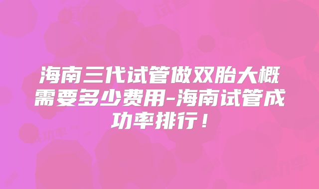 海南三代试管做双胎大概需要多少费用-海南试管成功率排行！