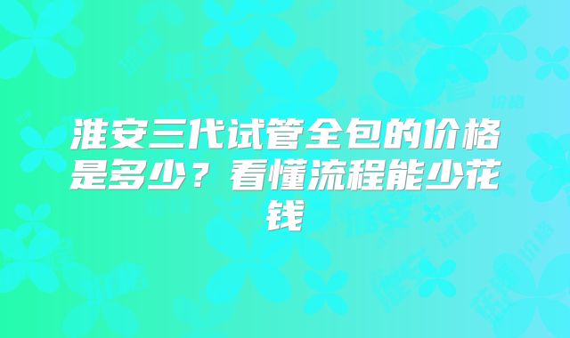 淮安三代试管全包的价格是多少？看懂流程能少花钱
