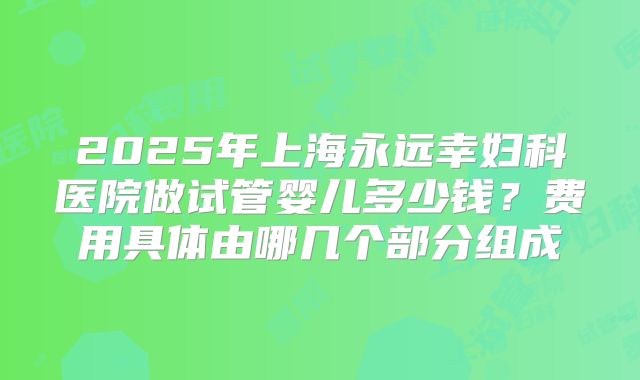 2025年上海永远幸妇科医院做试管婴儿多少钱？费用具体由哪几个部分组成
