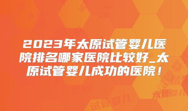 2023年太原试管婴儿医院排名哪家医院比较好_太原试管婴儿成功的医院！