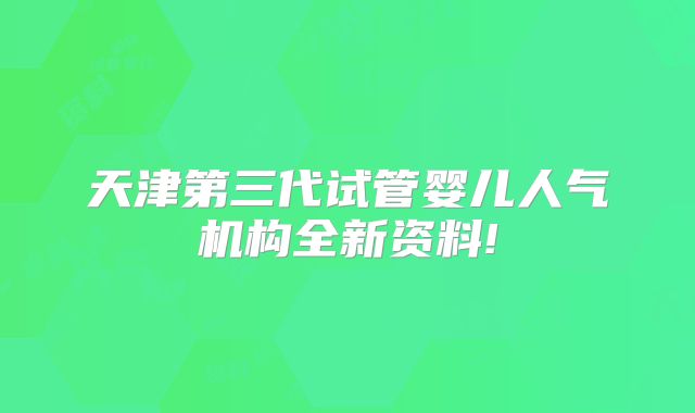 天津第三代试管婴儿人气机构全新资料!