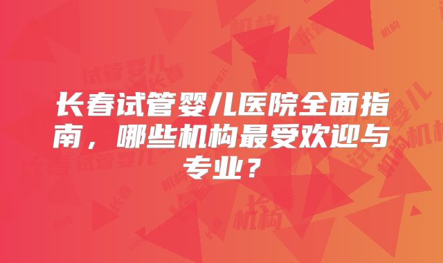 长春试管婴儿医院全面指南，哪些机构最受欢迎与专业？