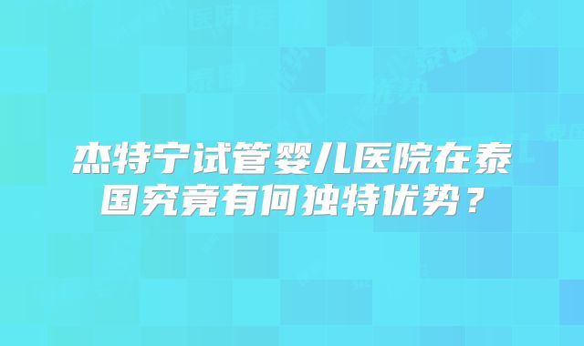杰特宁试管婴儿医院在泰国究竟有何独特优势？