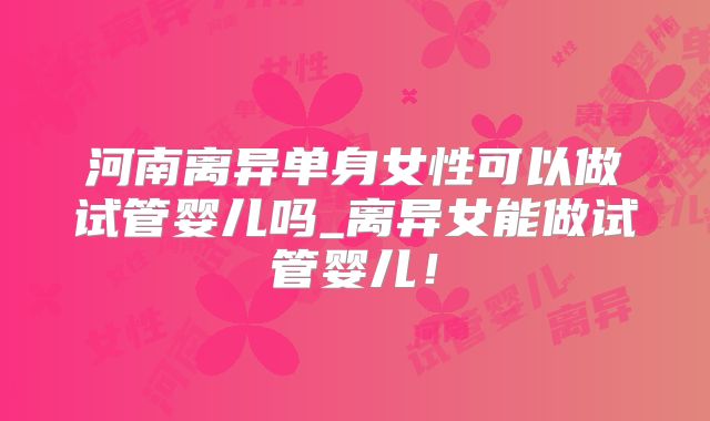 河南离异单身女性可以做试管婴儿吗_离异女能做试管婴儿!