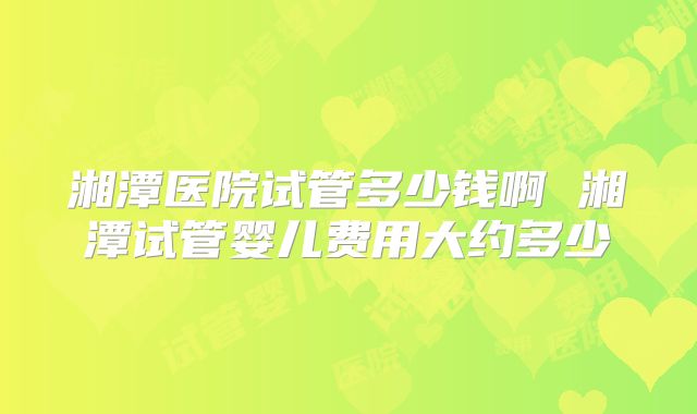 湘潭医院试管多少钱啊 湘潭试管婴儿费用大约多少