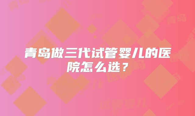 青岛做三代试管婴儿的医院怎么选？