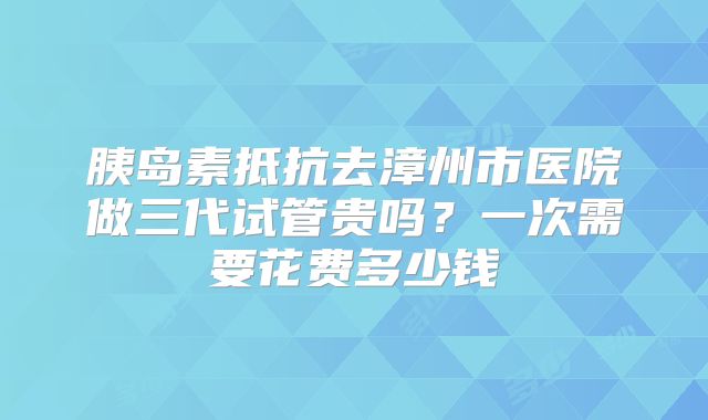 胰岛素抵抗去漳州市医院做三代试管贵吗？一次需要花费多少钱
