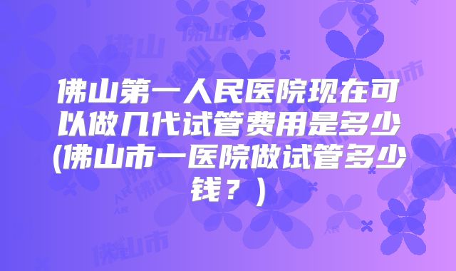 佛山第一人民医院现在可以做几代试管费用是多少(佛山市一医院做试管多少钱?)