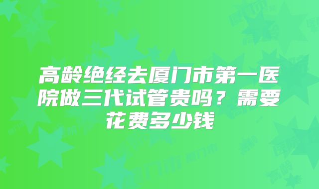 高龄绝经去厦门市第一医院做三代试管贵吗？需要花费多少钱