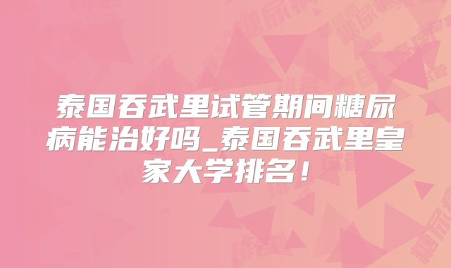 泰国吞武里试管期间糖尿病能治好吗_泰国吞武里皇家大学排名!