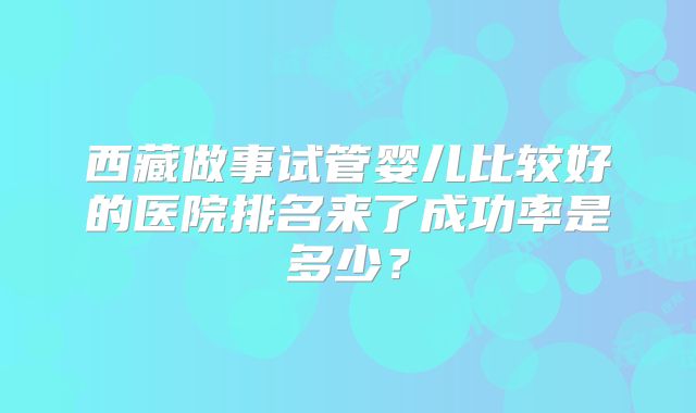 西藏做事试管婴儿比较好的医院排名来了成功率是多少？